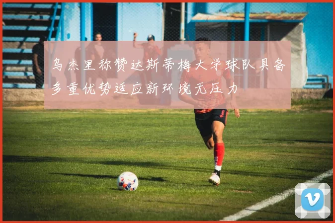乌杰里称赞达斯蒂梅大学球队具备多重优势适应新环境无压力