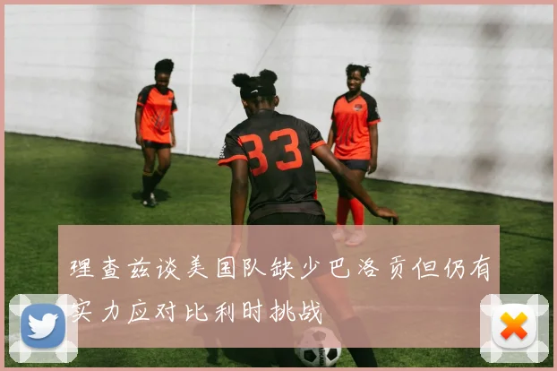 理查兹谈美国队缺少巴洛贡但仍有实力应对比利时挑战