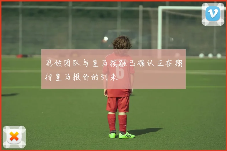 恩佐团队与皇马接触已确认正在期待皇马报价的到来