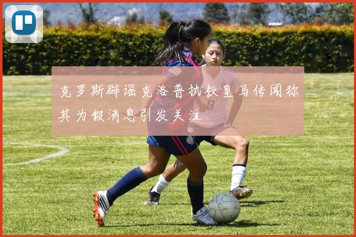 克罗斯辟谣克洛普执教皇马传闻称其为假消息引发关注