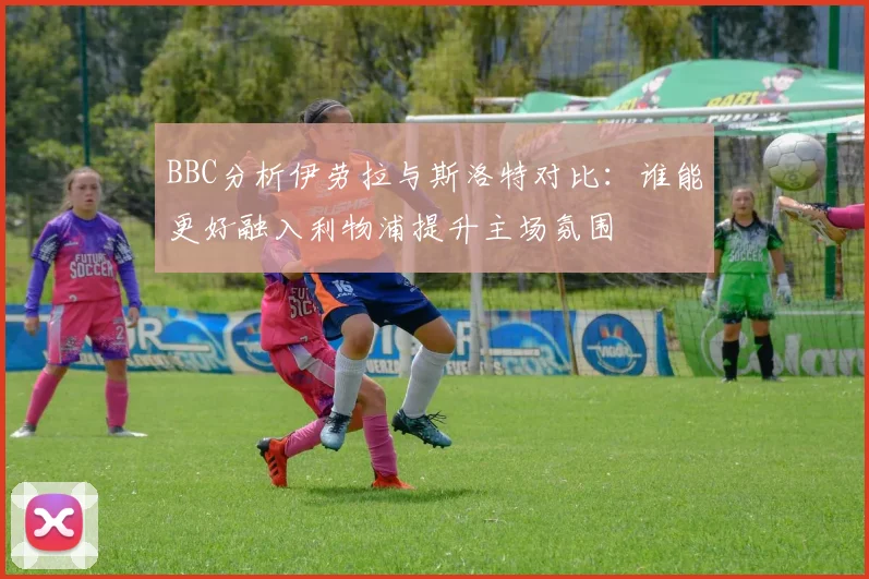 BBC分析伊劳拉与斯洛特对比：谁能更好融入利物浦提升主场氛围