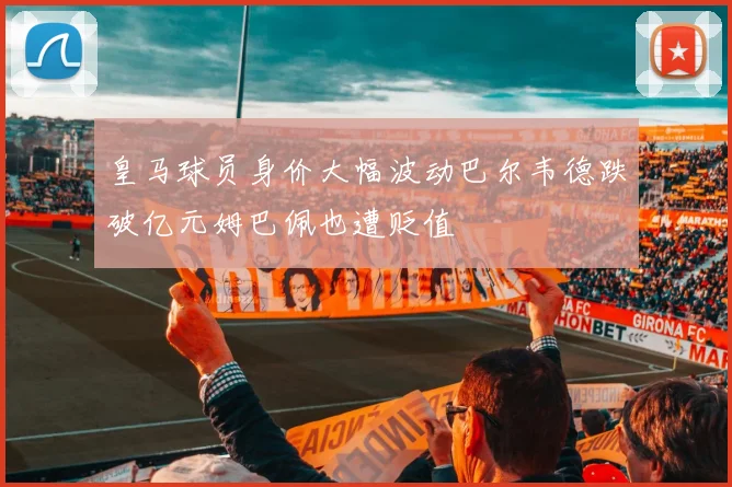 皇马球员身价大幅波动巴尔韦德跌破亿元姆巴佩也遭贬值