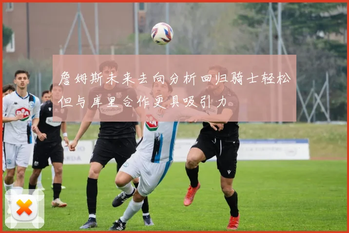 詹姆斯未来去向分析回归骑士轻松但与库里合作更具吸引力