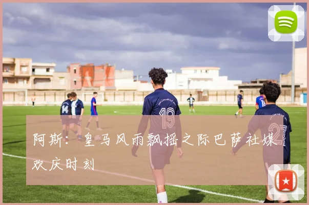 阿斯：皇马风雨飘摇之际巴萨社媒欢庆时刻