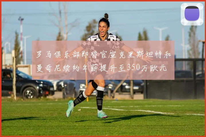 罗马俱乐部即将官宣克里斯坦特和曼奇尼续约年薪提升至350万欧元