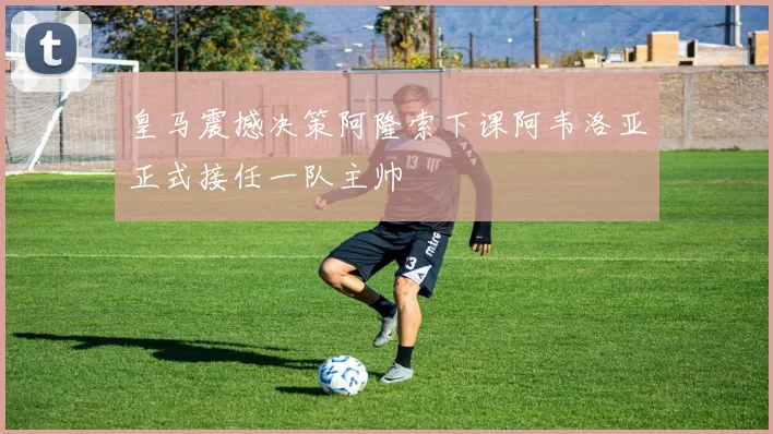 皇马震撼决策阿隆索下课阿韦洛亚正式接任一队主帅