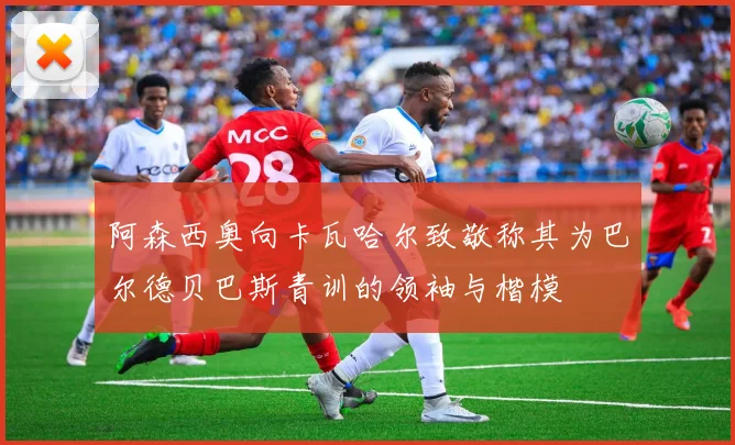 阿森西奥向卡瓦哈尔致敬称其为巴尔德贝巴斯青训的领袖与楷模