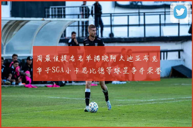 周最佳提名名单揭晓阿夫迪亚布克华子SGA小卡恩比德等球星争夺荣誉