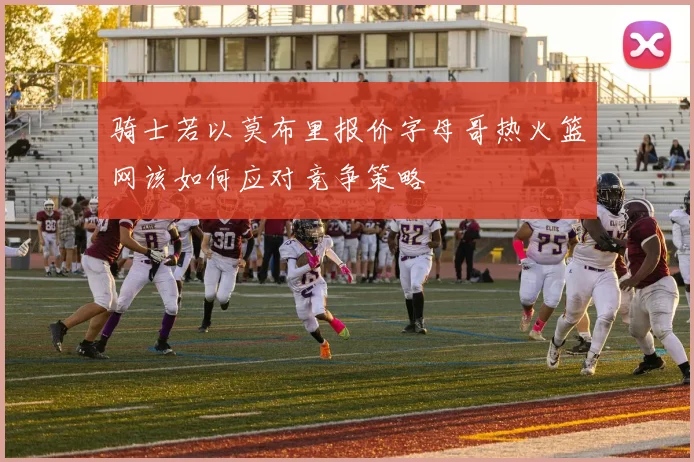 骑士若以莫布里报价字母哥热火篮网该如何应对竞争策略